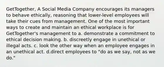 GetTogether, A Social Media Company encourages its managers to behave ethically, reasoning that lower-level employees will take their cues from management. One of the most important ways to create and maintain an ethical workplace is for GetTogether's management to a. demonstrate a commitment to ethical decision making. b. discreetly engage in unethical or illegal acts. c. look the other way when an employee engages in an unethical act. d.direct employees to "do as we say, not as we do."