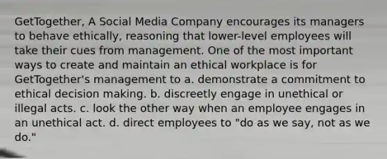 GetTogether, A Social Media Company encourages its managers to behave ethically, reasoning that lower-level employees will take their cues from management. One of the most important ways to create and maintain an ethical workplace is for GetTogether's management to a. demonstrate a commitment to ethical decision making. b. discreetly engage in unethical or illegal acts. c. look the other way when an employee engages in an unethical act. d. direct employees to "do as we say, not as we do."