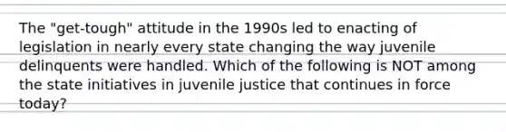 The "get-tough" attitude in the 1990s led to enacting of legislation in nearly every state changing the way juvenile delinquents were handled. Which of the following is NOT among the state initiatives in juvenile justice that continues in force today?