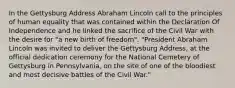 In the Gettysburg Address Abraham Lincoln call to the principles of human equality that was contained within the Declaration Of Independence and he linked the sacrifice of the Civil War with the desire for "a new birth of freedom". "President Abraham Lincoln was invited to deliver the Gettysburg Address, at the official dedication ceremony for the National Cemetery of Gettysburg in Pennsylvania, on the site of one of the bloodiest and most decisive battles of the Civil War."