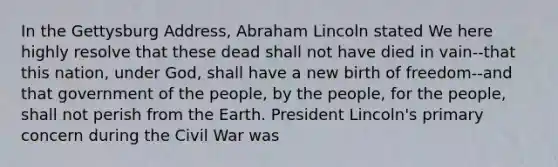 In the Gettysburg Address, Abraham Lincoln stated We here highly resolve that these dead shall not have died in vain--that this nation, under God, shall have a new birth of freedom--and that government of the people, by the people, for the people, shall not perish from the Earth. President Lincoln's primary concern during the Civil War was