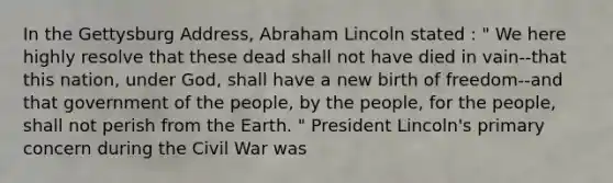 In the Gettysburg Address, Abraham Lincoln stated : " We here highly resolve that these dead shall not have died in vain--that this nation, under God, shall have a new birth of freedom--and that government of the people, by the people, for the people, shall not perish from the Earth. " President Lincoln's primary concern during the Civil War was