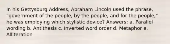 In his Gettysburg Address, Abraham Lincoln used the phrase, "government of the people, by the people, and for the people," he was employing which stylistic device? Answers: a. Parallel wording b. Antithesis c. Inverted word order d. Metaphor e. Alliteration