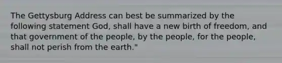 The Gettysburg Address can best be summarized by the following statement God, shall have a new birth of freedom, and that government of the people, by the people, for the people, shall not perish from the earth."