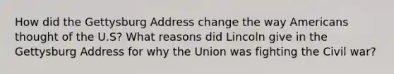 How did the Gettysburg Address change the way Americans thought of the U.S? What reasons did Lincoln give in the Gettysburg Address for why the Union was fighting the Civil war?