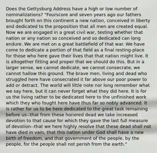 Does the Gettysburg Address have a high or low number of nominalizations? "Fourscore and seven years ago our fathers brought forth on this continent a new nation, conceived in liberty and dedicated to the proposition that all men are created equal. Now we are engaged in a great civil war, testing whether that nation or any nation so conceived and so dedicated can long endure. We are met on a great battlefield of that war. We have come to dedicate a portion of that field as a final resting-place for those who here gave their lives that that nation might live. It is altogether fitting and proper that we should do this. But in a larger sense, we cannot dedicate, we cannot consecrate, we cannot hallow this ground. The brave men, living and dead who struggled here have consecrated it far above our poor power to add or detract. The world will little note nor long remember what we say here, but it can never forget what they did here. It is for us the living rather to be dedicated here to the unfinished work which they who fought here have thus far so nobly advanced. It is rather for us to be here dedicated to the great task remaining before us--that from these honored dead we take increased devotion to that cause for which they gave the last full measure of devotion--that we here highly resolve that these dead shall not have died in vain, that this nation under God shall have a new birth of freedom, and that government of the people, by the people, for the people shall not perish from the earth."