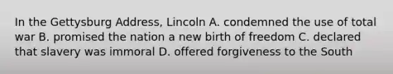 In the Gettysburg Address, Lincoln A. condemned the use of total war B. promised the nation a new birth of freedom C. declared that slavery was immoral D. offered forgiveness to the South