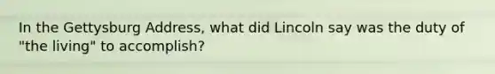 In the Gettysburg Address, what did Lincoln say was the duty of "the living" to accomplish?