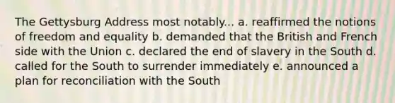 The Gettysburg Address most notably... a. reaffirmed the notions of freedom and equality b. demanded that the British and French side with the Union c. declared the end of slavery in the South d. called for the South to surrender immediately e. announced a plan for reconciliation with the South