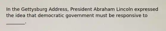 In the Gettysburg Address, President Abraham Lincoln expressed the idea that democratic government must be responsive to ________.