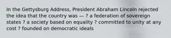 In the Gettysburg Address, President Abraham Lincoln rejected the idea that the country was — ? a federation of sovereign states ? a society based on equality ? committed to unity at any cost ? founded on democratic ideals