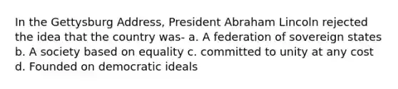 In the Gettysburg Address, President Abraham Lincoln rejected the idea that the country was- a. A federation of sovereign states b. A society based on equality c. committed to unity at any cost d. Founded on democratic ideals