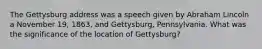 The Gettysburg address was a speech given by Abraham Lincoln a November 19, 1863, and Gettysburg, Pennsylvania. What was the significance of the location of Gettysburg?