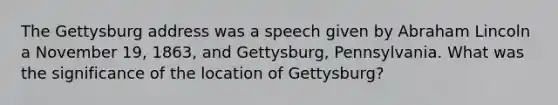 The Gettysburg address was a speech given by Abraham Lincoln a November 19, 1863, and Gettysburg, Pennsylvania. What was the significance of the location of Gettysburg?