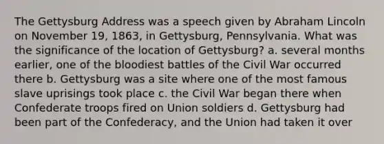 The Gettysburg Address was a speech given by Abraham Lincoln on November 19, 1863, in Gettysburg, Pennsylvania. What was the significance of the location of Gettysburg? a. several months earlier, one of the bloodiest battles of the Civil War occurred there b. Gettysburg was a site where one of the most famous slave uprisings took place c. the Civil War began there when Confederate troops fired on Union soldiers d. Gettysburg had been part of the Confederacy, and the Union had taken it over