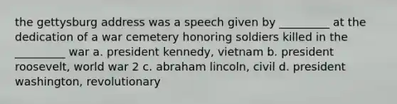 the gettysburg address was a speech given by _________ at the dedication of a war cemetery honoring soldiers killed in the _________ war a. president kennedy, vietnam b. president roosevelt, world war 2 c. abraham lincoln, civil d. president washington, revolutionary