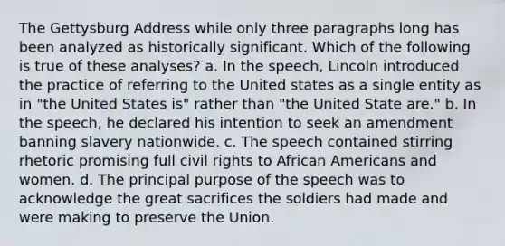 The Gettysburg Address while only three paragraphs long has been analyzed as historically significant. Which of the following is true of these analyses? a. In the speech, Lincoln introduced the practice of referring to the United states as a single entity as in "the United States is" rather than "the United State are." b. In the speech, he declared his intention to seek an amendment banning slavery nationwide. c. The speech contained stirring rhetoric promising full civil rights to African Americans and women. d. The principal purpose of the speech was to acknowledge the great sacrifices the soldiers had made and were making to preserve the Union.