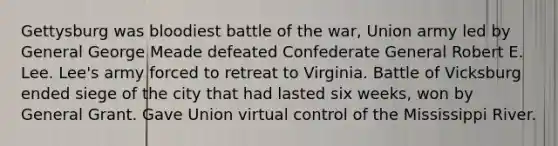 Gettysburg was bloodiest battle of the war, Union army led by General George Meade defeated Confederate General Robert E. Lee. Lee's army forced to retreat to Virginia. Battle of Vicksburg ended siege of the city that had lasted six weeks, won by General Grant. Gave Union virtual control of the Mississippi River.