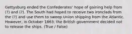 Gettysburg ended the Confederates' hope of gaining help from (?) and (?). The South had hoped to receive two ironclads from the (?) and use them to sweep Union shipping from the Atlantic. However, in October 1863, the British government decided not to release the ships. (True / False)