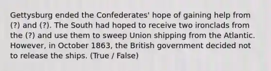 Gettysburg ended the Confederates' hope of gaining help from (?) and (?). The South had hoped to receive two ironclads from the (?) and use them to sweep Union shipping from the Atlantic. However, in October 1863, the British government decided not to release the ships. (True / False)