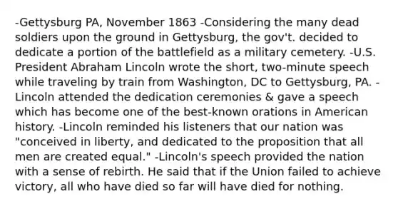 -Gettysburg PA, November 1863 -Considering the many dead soldiers upon the ground in Gettysburg, the gov't. decided to dedicate a portion of the battlefield as a military cemetery. -U.S. President Abraham Lincoln wrote the short, two-minute speech while traveling by train from Washington, DC to Gettysburg, PA. -Lincoln attended the dedication ceremonies & gave a speech which has become one of the best-known orations in American history. -Lincoln reminded his listeners that our nation was "conceived in liberty, and dedicated to the proposition that all men are created equal." -Lincoln's speech provided the nation with a sense of rebirth. He said that if the Union failed to achieve victory, all who have died so far will have died for nothing.