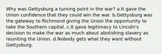 Why was Gettysburg a turning point in the war? a.It gave the Union confidence that they could win the war. b.Gettysburg was the gateway to Richmond giving the Union the opportunity to take the Southern capital. c.It gave legitimacy to Lincoln's decision to make the war as much about abolishing slavery as reuniting the Union. d.Nobody gets what they want without Gettysburg.