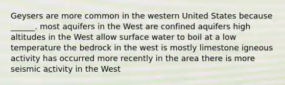 Geysers are more common in the western United States because ______. most aquifers in the West are confined aquifers high altitudes in the West allow surface water to boil at a low temperature the bedrock in the west is mostly limestone igneous activity has occurred more recently in the area there is more seismic activity in the West