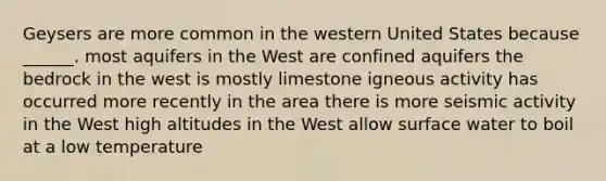 Geysers are more common in the western United States because ______. most aquifers in the West are confined aquifers the bedrock in the west is mostly limestone igneous activity has occurred more recently in the area there is more seismic activity in the West high altitudes in the West allow surface water to boil at a low temperature