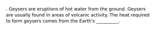 . Geysers are eruptions of hot water from the ground. Geysers are usually found in areas of volcanic activity. The heat required to form geysers comes from the Earth's __________.