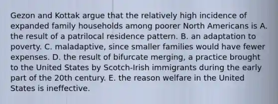 Gezon and Kottak argue that the relatively high incidence of expanded family households among poorer North Americans is A. the result of a patrilocal residence pattern. B. an adaptation to poverty. C. maladaptive, since smaller families would have fewer expenses. D. the result of bifurcate merging, a practice brought to the United States by Scotch-Irish immigrants during the early part of the 20th century. E. the reason welfare in the United States is ineffective.