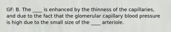 GF: B. The ____ is enhanced by the thinness of the capillaries, and due to the fact that the glomerular capillary <a href='https://www.questionai.com/knowledge/kD0HacyPBr-blood-pressure' class='anchor-knowledge'>blood pressure</a> is high due to the small size of the ____ arteriole.