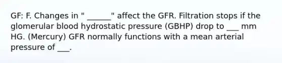 GF: F. Changes in " ______" affect the GFR. Filtration stops if the glomerular blood hydrostatic pressure (GBHP) drop to ___ mm HG. (Mercury) GFR normally functions with a mean arterial pressure of ___.