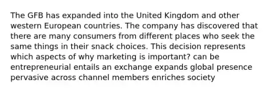 The GFB has expanded into the United Kingdom and other western European countries. The company has discovered that there are many consumers from different places who seek the same things in their snack choices. This decision represents which aspects of why marketing is important? can be entrepreneurial entails an exchange expands global presence pervasive across channel members enriches society