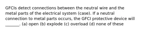 GFCIs detect connections between the neutral wire and the metal parts of the electrical system (case). If a neutral connection to metal parts occurs, the GFCI protective device will _______. (a) open (b) explode (c) overload (d) none of these