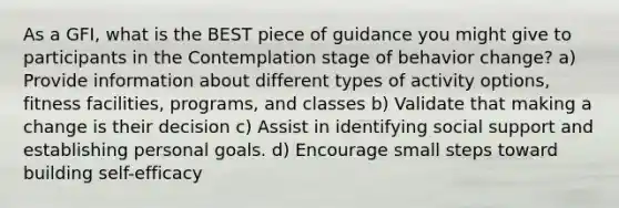 As a GFI, what is the BEST piece of guidance you might give to participants in the Contemplation stage of behavior change? a) Provide information about different types of activity options, fitness facilities, programs, and classes b) Validate that making a change is their decision c) Assist in identifying social support and establishing personal goals. d) Encourage small steps toward building self-efficacy