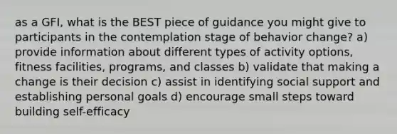 as a GFI, what is the BEST piece of guidance you might give to participants in the contemplation stage of behavior change? a) provide information about different types of activity options, fitness facilities, programs, and classes b) validate that making a change is their decision c) assist in identifying social support and establishing personal goals d) encourage small steps toward building self-efficacy