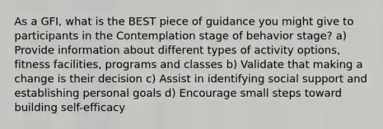 As a GFI, what is the BEST piece of guidance you might give to participants in the Contemplation stage of behavior stage? a) Provide information about different types of activity options, fitness facilities, programs and classes b) Validate that making a change is their decision c) Assist in identifying social support and establishing personal goals d) Encourage small steps toward building self-efficacy