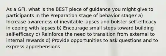 As a GFI, what is the BEST piece of guidance you might give to participants in the Preparation stage of behavior stage? a) Increase awareness of inevitable lapses and bolster self-efficacy in coping with lapses b) Encourage small steps toward building self-efficacy c) Reinforce the need to transition from external to internal rewards d) Provide opportunities to ask questions and to express apprehensions