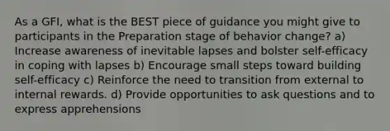 As a GFI, what is the BEST piece of guidance you might give to participants in the Preparation stage of behavior change? a) Increase awareness of inevitable lapses and bolster self-efficacy in coping with lapses b) Encourage small steps toward building self-efficacy c) Reinforce the need to transition from external to internal rewards. d) Provide opportunities to ask questions and to express apprehensions