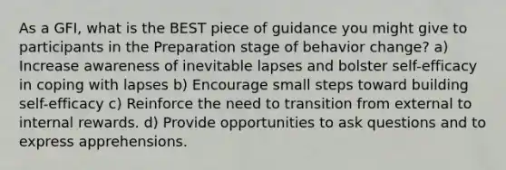 As a GFI, what is the BEST piece of guidance you might give to participants in the Preparation stage of behavior change? a) Increase awareness of inevitable lapses and bolster self-efficacy in coping with lapses b) Encourage small steps toward building self-efficacy c) Reinforce the need to transition from external to internal rewards. d) Provide opportunities to ask questions and to express apprehensions.