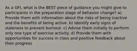 As a GFI, what is the BEST piece of guidance you might give to participants in the preparation stage of behavior change? a) Provide them with information about the risks of being inactive and the benefits of being active. b) Identify early signs of staleness to prevent burnout. c) Advise them initially to perform only one type of exercise activity. d) Provide them with opportunities for success in class and positive feedback about their progress