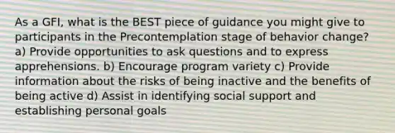 As a GFI, what is the BEST piece of guidance you might give to participants in the Precontemplation stage of behavior change? a) Provide opportunities to ask questions and to express apprehensions. b) Encourage program variety c) Provide information about the risks of being inactive and the benefits of being active d) Assist in identifying social support and establishing personal goals