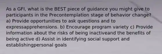 As a GFI, what is the BEST piece of guidance you might give to participants in the Precontemplation stage of behavior change? a) Provide opportunities to ask questions and to expressapprehensions. b) Encourage program variety c) Provide information about the risks of being inactiveand the benefits of being active d) Assist in identifying social support and establishingpersonal goals