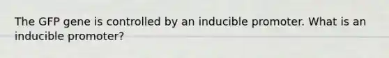 The GFP gene is controlled by an inducible promoter. What is an inducible promoter?