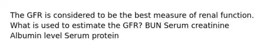 The GFR is considered to be the best measure of renal function. What is used to estimate the GFR? BUN Serum creatinine Albumin level Serum protein