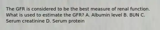 The GFR is considered to be the best measure of renal function. What is used to estimate the GFR? A. Albumin level B. BUN C. Serum creatinine D. Serum protein