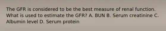 The GFR is considered to be the best measure of renal function. What is used to estimate the GFR? A. BUN B. Serum creatinine C. Albumin level D. Serum protein