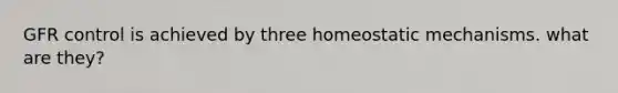 GFR control is achieved by three homeostatic mechanisms. what are they?