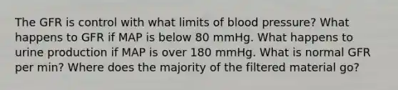 The GFR is control with what limits of blood pressure? What happens to GFR if MAP is below 80 mmHg. What happens to urine production if MAP is over 180 mmHg. What is normal GFR per min? Where does the majority of the filtered material go?