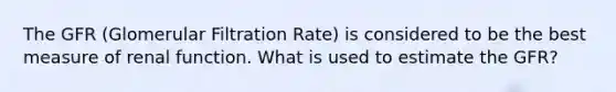 The GFR (Glomerular Filtration Rate) is considered to be the best measure of renal function. What is used to estimate the GFR?